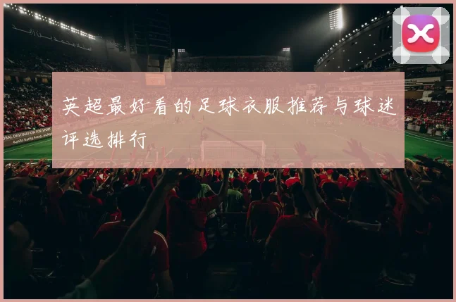 英超最好看的足球衣服推荐与球迷评选排行