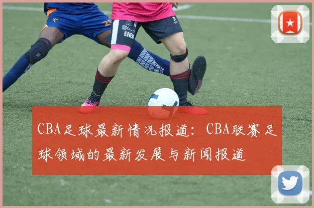 CBA足球最新情况报道：CBA联赛足球领域的最新发展与新闻报道